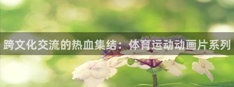 菲律宾ug环球官网：跨文化交流的热血集结：体育运动动画片系列